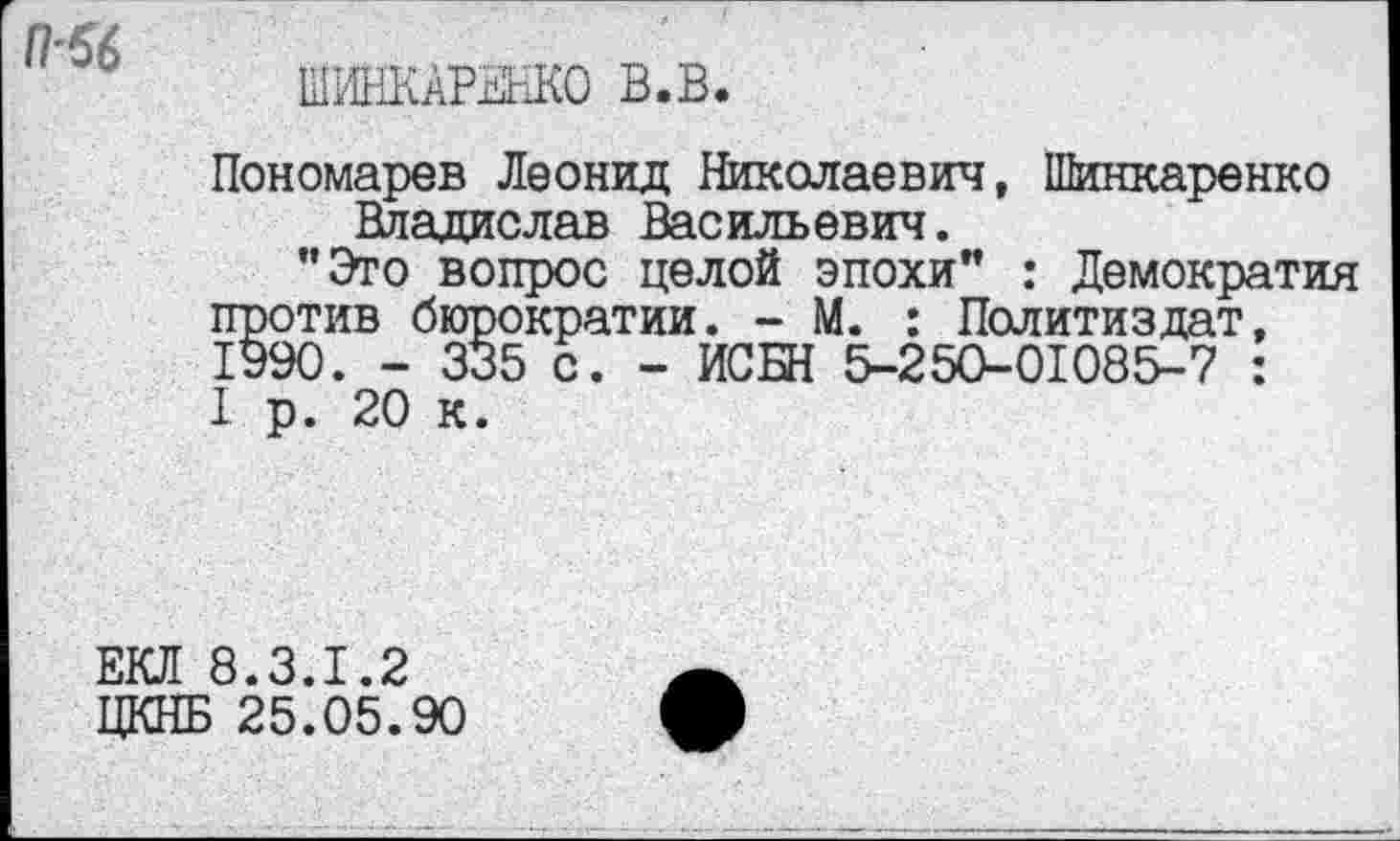 ﻿(1-56
ШИНКАРЕНКО В.В.
Пономарев Леонид Николаевич, Шинкаренко Владислав Васильевич.
"Это вопрос целой эпохи" : Демократия против бюрократии. - М. : Политиздат, 1990. - 335 с. - ИСБН 5-250-01085-7 : I р. 20 к.
ЕКЛ 8.3.1.2
ЦКНБ 25.05.90